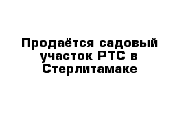 Продаётся садовый участок РТС в Стерлитамаке